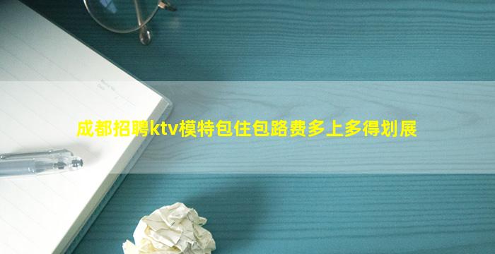 成都招聘ktv模特包住包路费多上多得划展